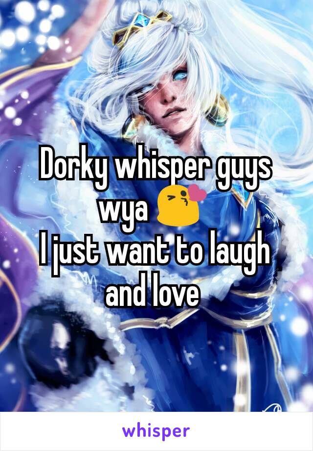 Dorky whisper guys wya 😘 
I just want to laugh and love 