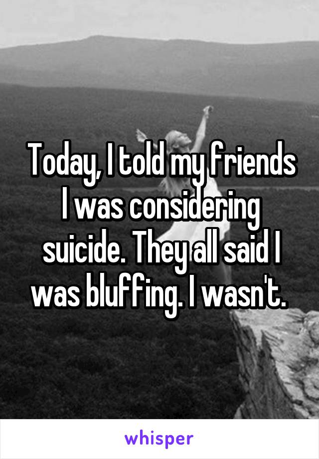 Today, I told my friends I was considering suicide. They all said I was bluffing. I wasn't. 