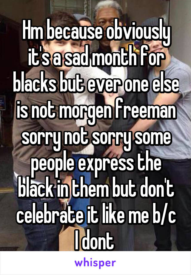 Hm because obviously it's a sad month for blacks but ever one else is not morgen freeman sorry not sorry some people express the black in them but don't celebrate it like me b/c I dont 