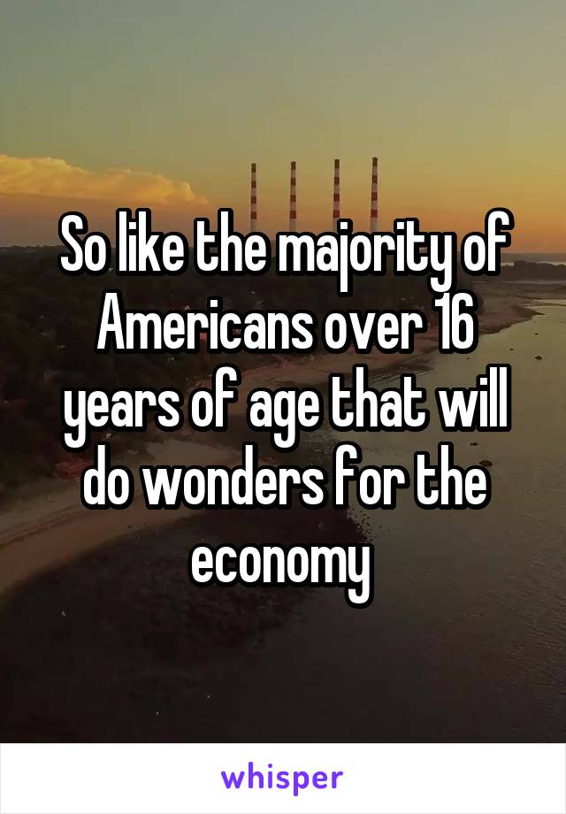 So like the majority of Americans over 16 years of age that will do wonders for the economy 