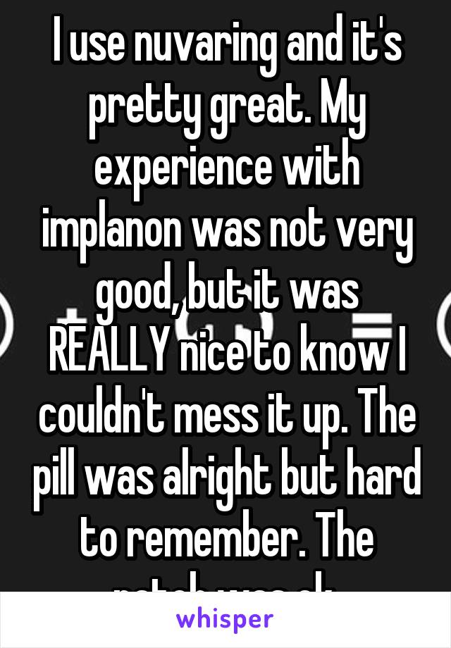 I use nuvaring and it's pretty great. My experience with implanon was not very good, but it was REALLY nice to know I couldn't mess it up. The pill was alright but hard to remember. The patch was ok.