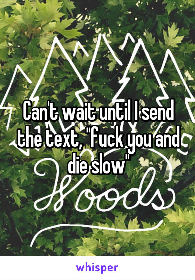 Can't wait until I send the text, "fuck you and die slow"