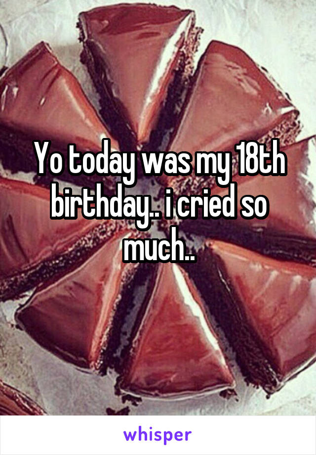 Yo today was my 18th birthday.. i cried so much..
