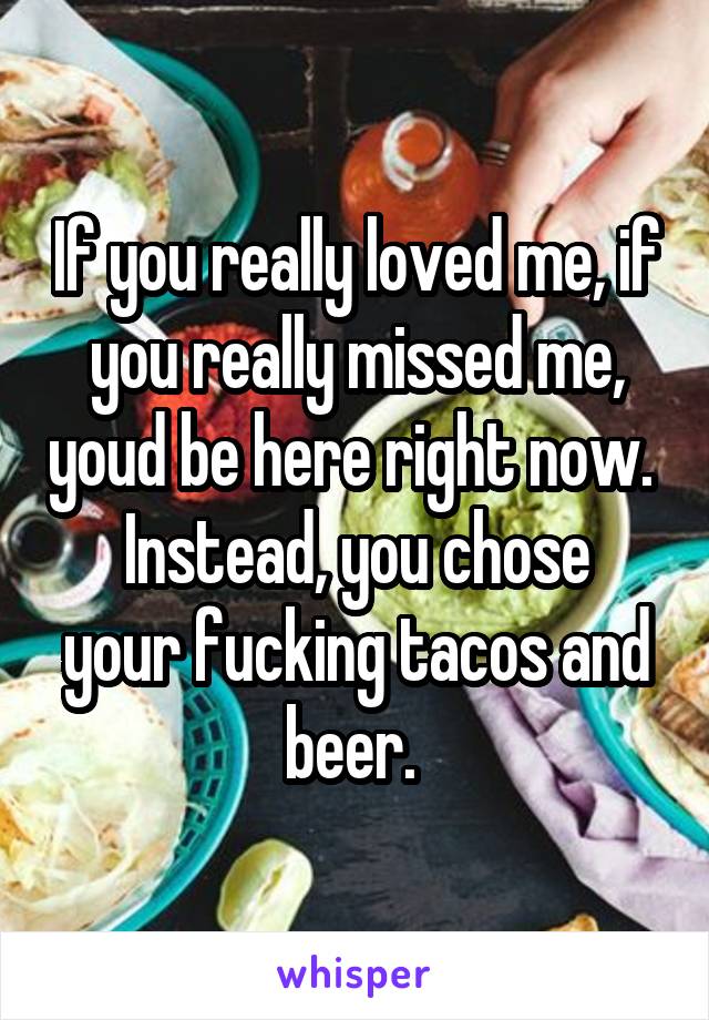 If you really loved me, if you really missed me, youd be here right now. 
Instead, you chose your fucking tacos and beer. 