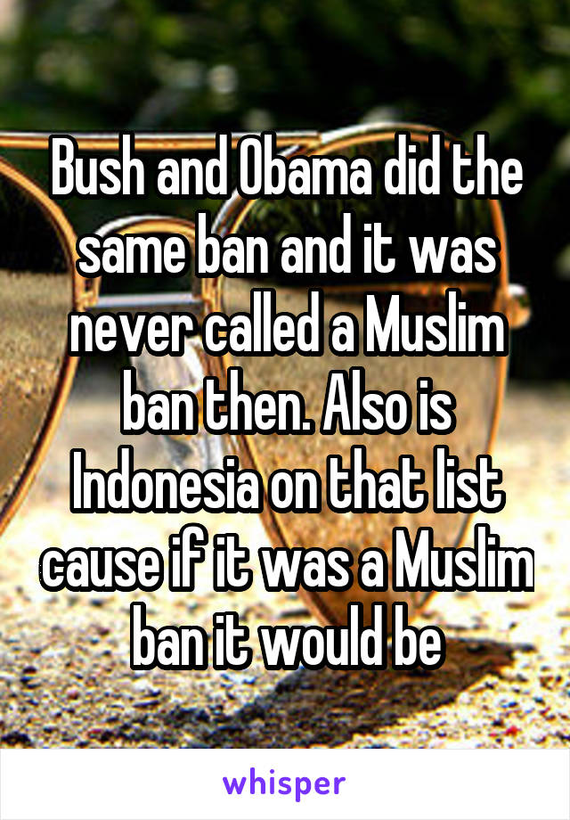 Bush and Obama did the same ban and it was never called a Muslim ban then. Also is Indonesia on that list cause if it was a Muslim ban it would be