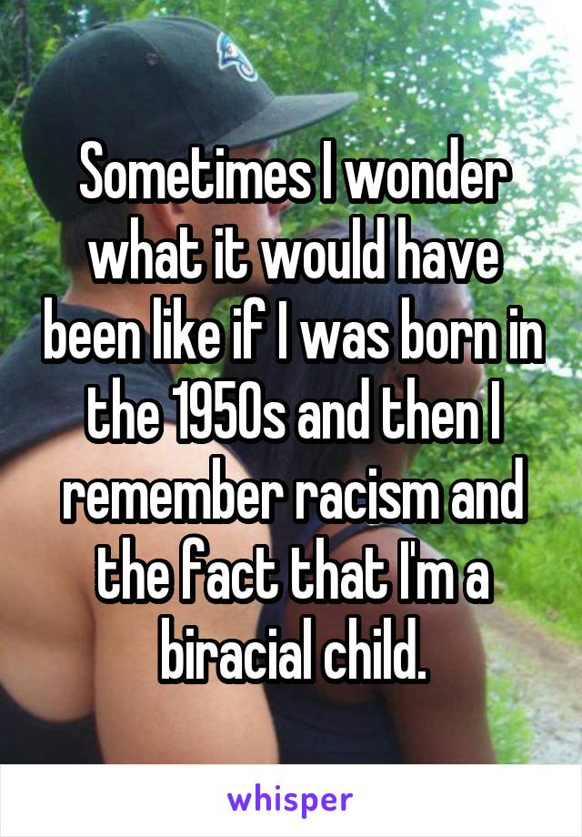 Sometimes I wonder what it would have been like if I was born in the 1950s and then I remember racism and the fact that I'm a biracial child.