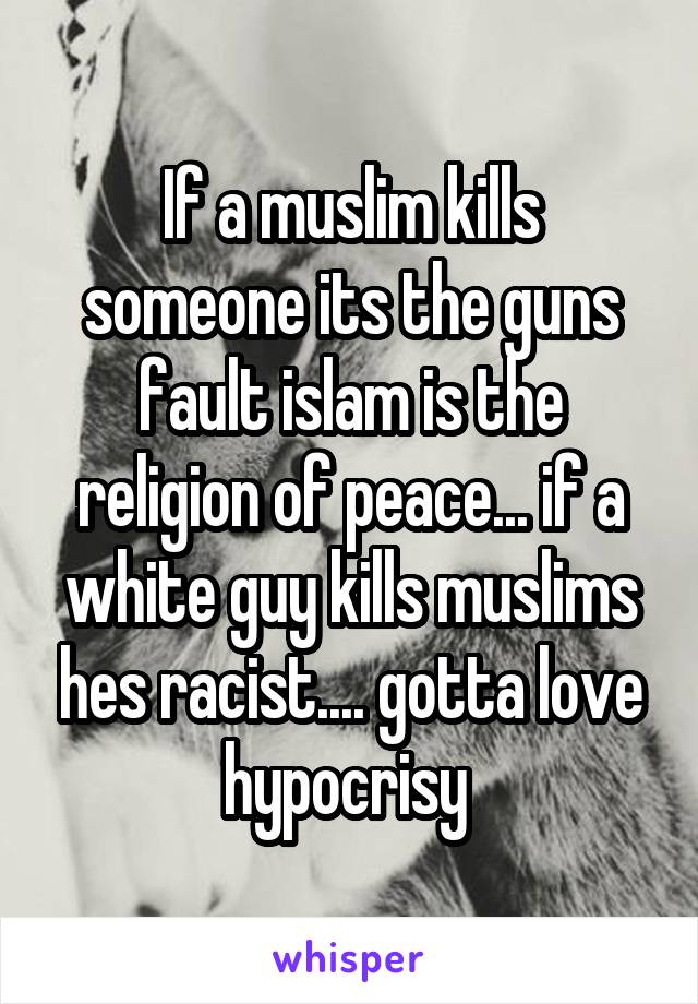 If a muslim kills someone its the guns fault islam is the religion of peace... if a white guy kills muslims hes racist.... gotta love hypocrisy 