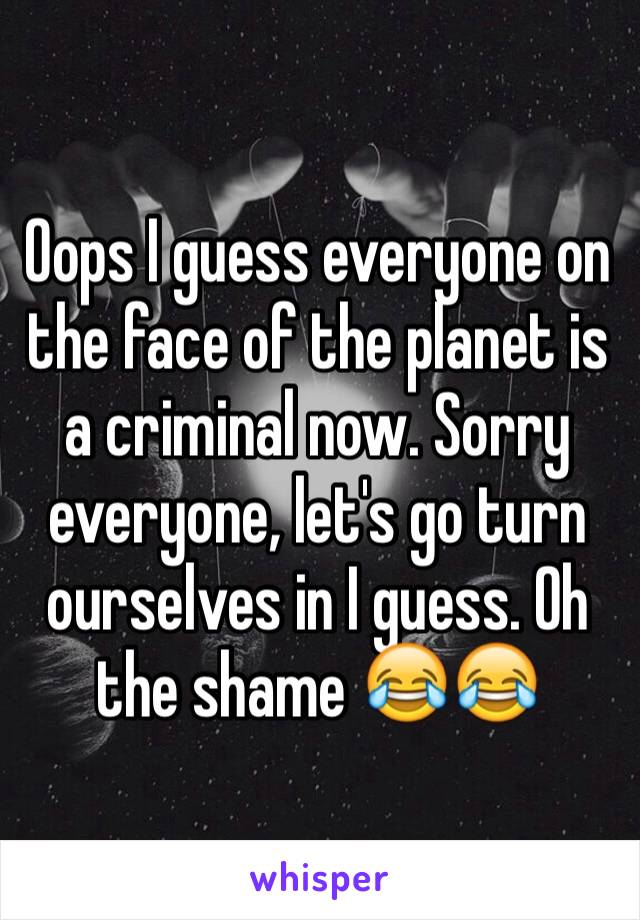 Oops I guess everyone on the face of the planet is a criminal now. Sorry everyone, let's go turn ourselves in I guess. Oh the shame 😂😂