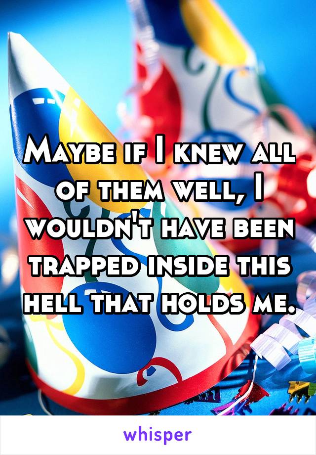 Maybe if I knew all of them well, I wouldn't have been trapped inside this hell that holds me.