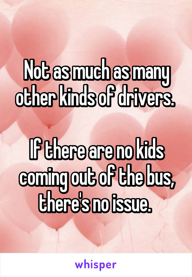 Not as much as many other kinds of drivers. 

If there are no kids coming out of the bus, there's no issue. 