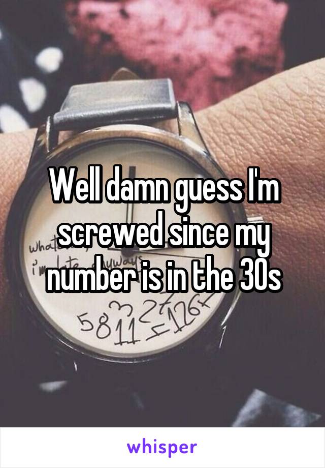 Well damn guess I'm screwed since my number is in the 30s