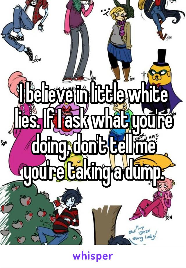 I believe in little white lies. If I ask what you're doing, don't tell me you're taking a dump.