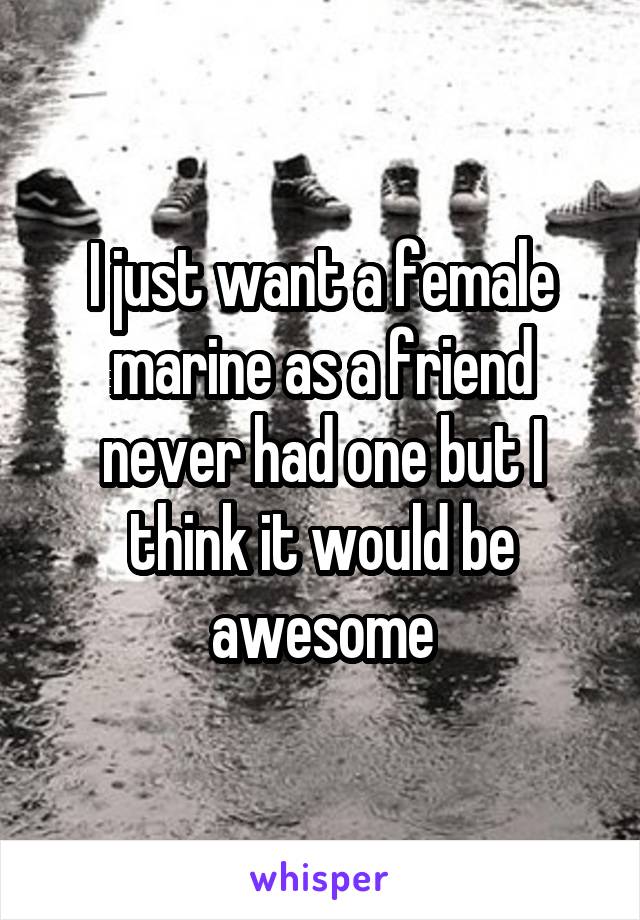 I just want a female marine as a friend never had one but I think it would be awesome