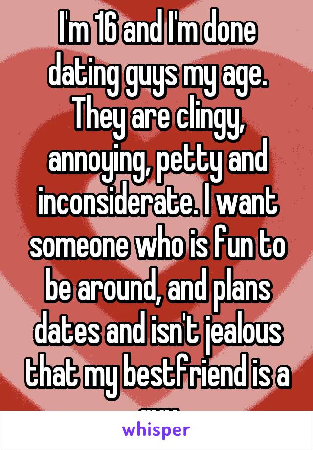 I'm 16 and I'm done dating guys my age. They are clingy, annoying, petty and inconsiderate. I want someone who is fun to be around, and plans dates and isn't jealous that my bestfriend is a guy