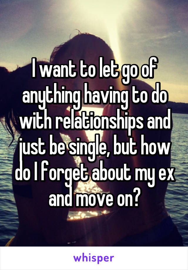 I want to let go of anything having to do with relationships and just be single, but how do I forget about my ex and move on?