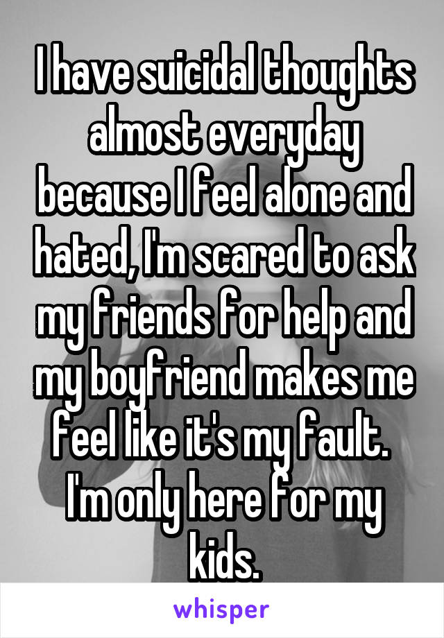 I have suicidal thoughts almost everyday because I feel alone and hated, I'm scared to ask my friends for help and my boyfriend makes me feel like it's my fault. 
I'm only here for my kids.