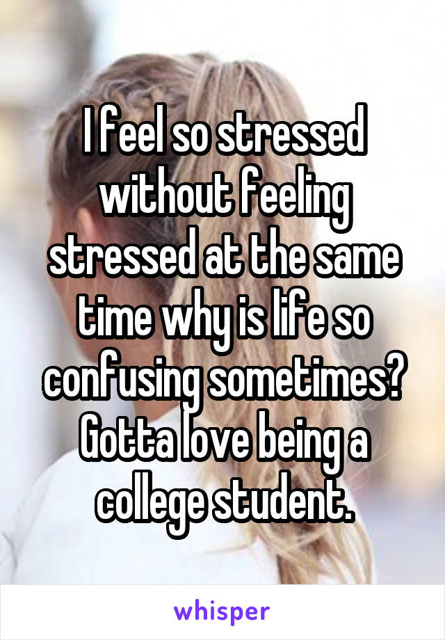 I feel so stressed without feeling stressed at the same time why is life so confusing sometimes? Gotta love being a college student.