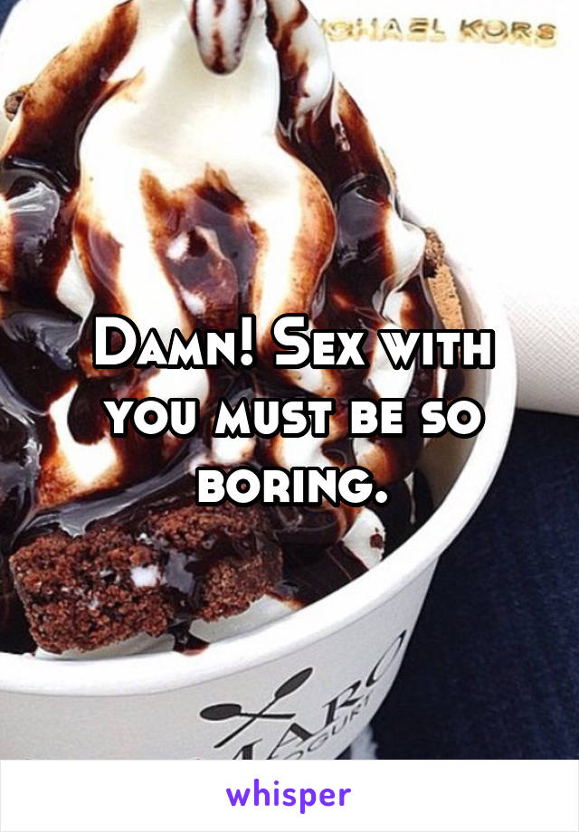 Damn! Sex with you must be so boring.