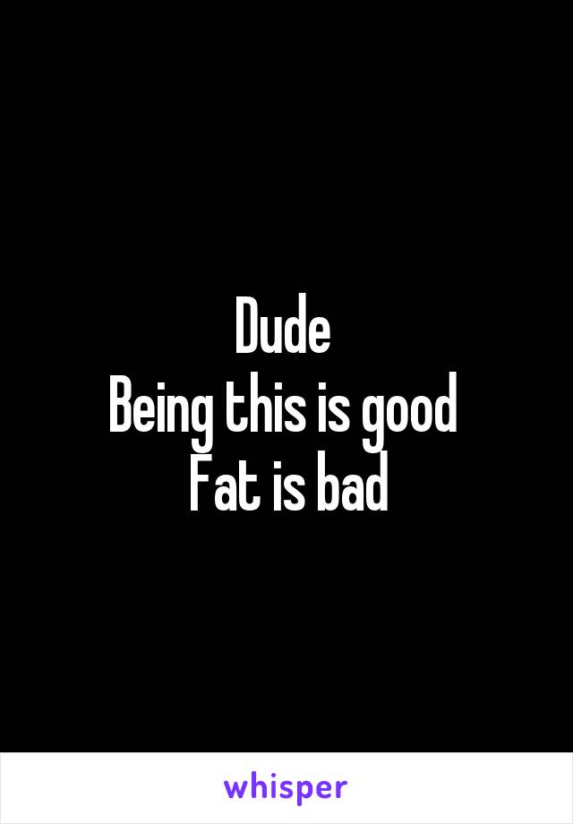 Dude 
Being this is good 
Fat is bad