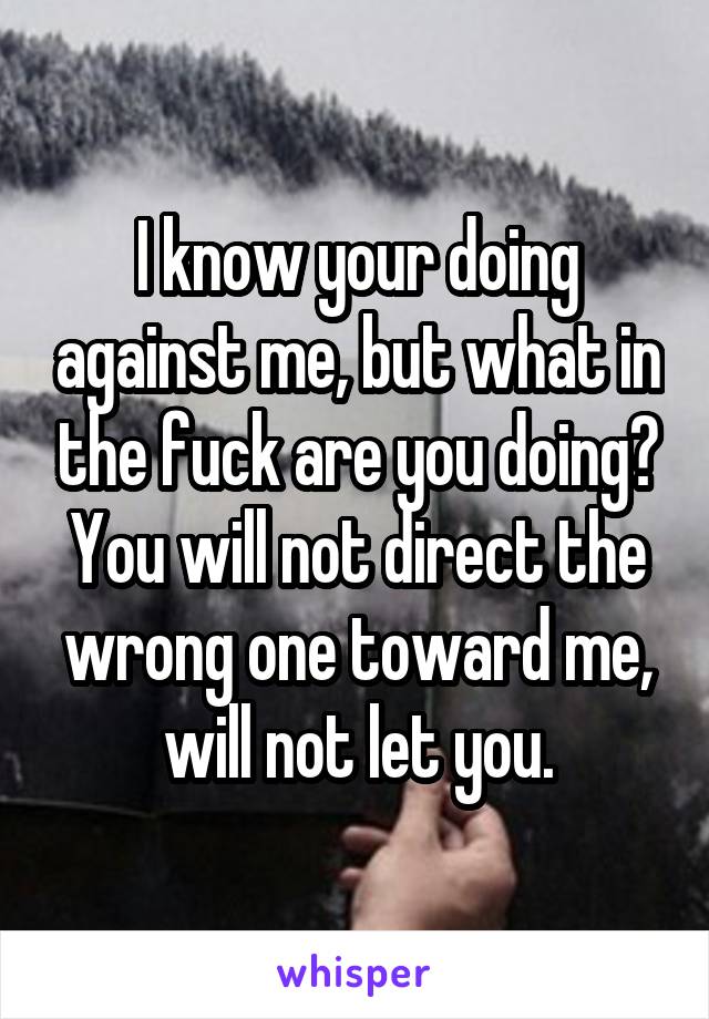 I know your doing against me, but what in the fuck are you doing? You will not direct the wrong one toward me, will not let you.