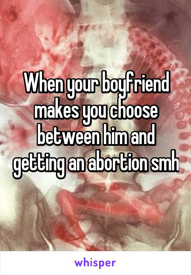 When your boyfriend makes you choose between him and getting an abortion smh 