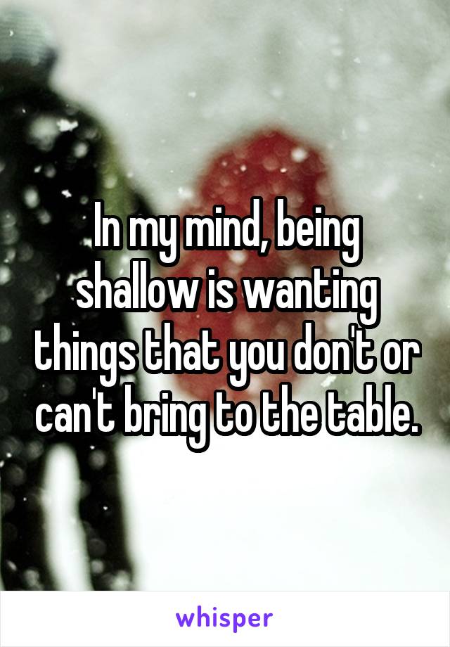 In my mind, being shallow is wanting things that you don't or can't bring to the table.