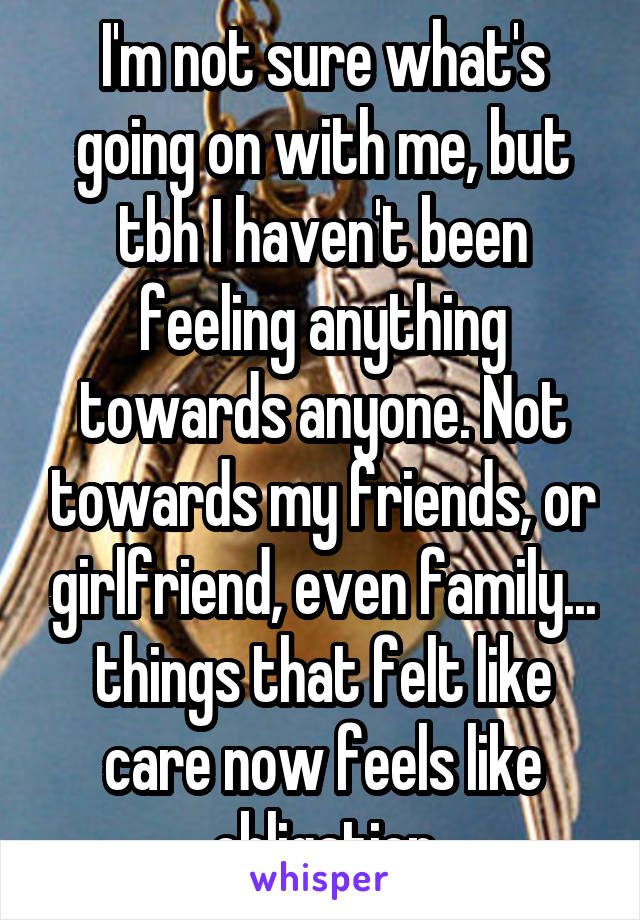 I'm not sure what's going on with me, but tbh I haven't been feeling anything towards anyone. Not towards my friends, or girlfriend, even family... things that felt like care now feels like obligation