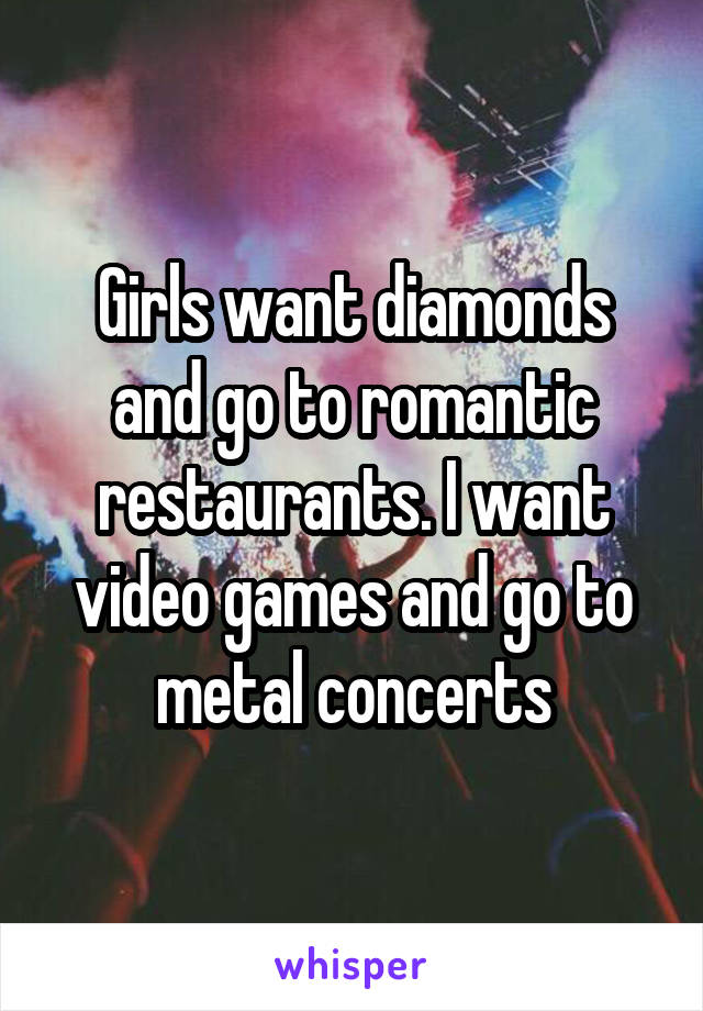 Girls want diamonds and go to romantic restaurants. I want video games and go to metal concerts