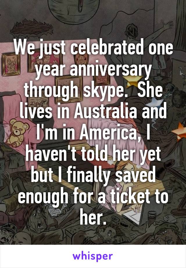 We just celebrated one year anniversary through skype.  She lives in Australia and I'm in America, I haven't told her yet but I finally saved enough for a ticket to her.