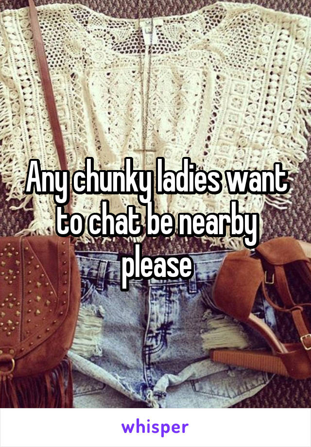 Any chunky ladies want to chat be nearby please