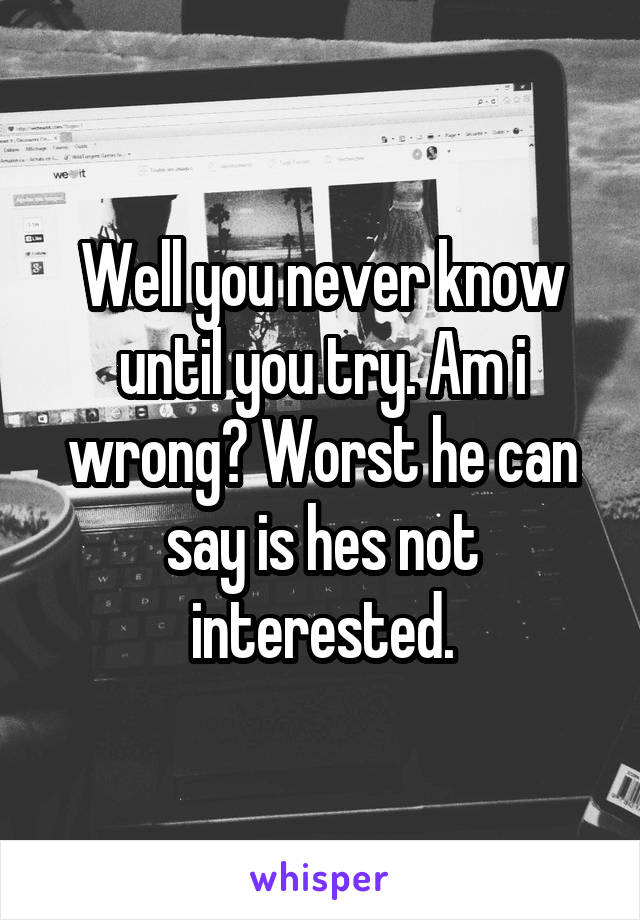 Well you never know until you try. Am i wrong? Worst he can say is hes not interested.