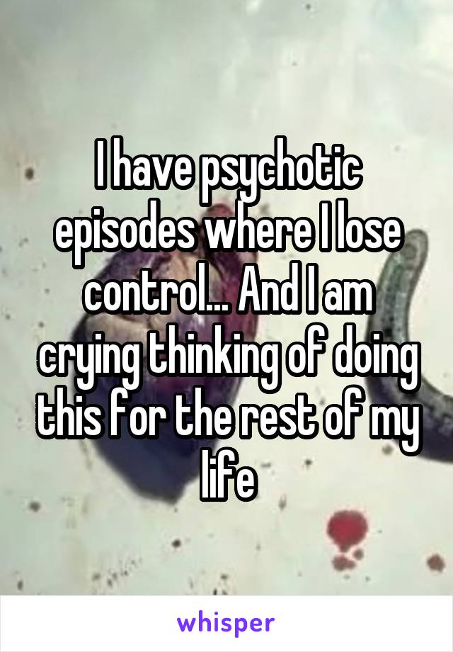 I have psychotic episodes where I lose control... And I am crying thinking of doing this for the rest of my life