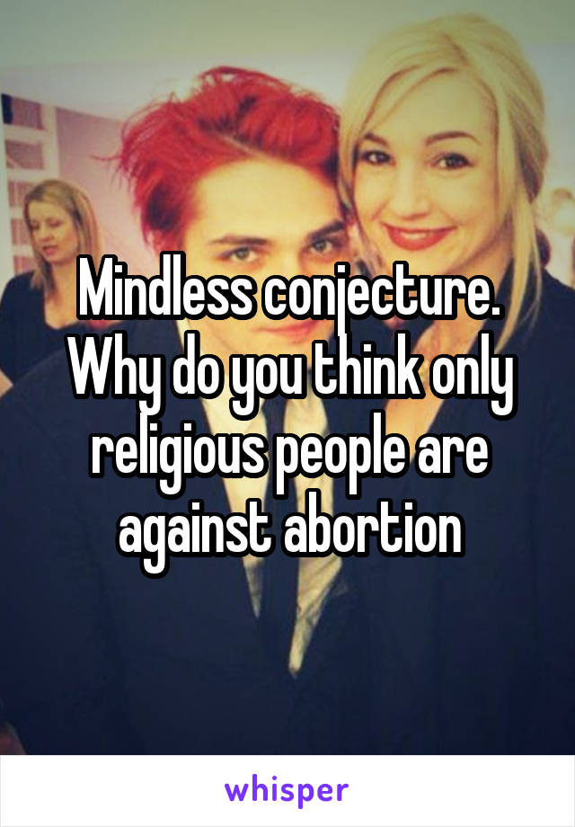 Mindless conjecture. Why do you think only religious people are against abortion