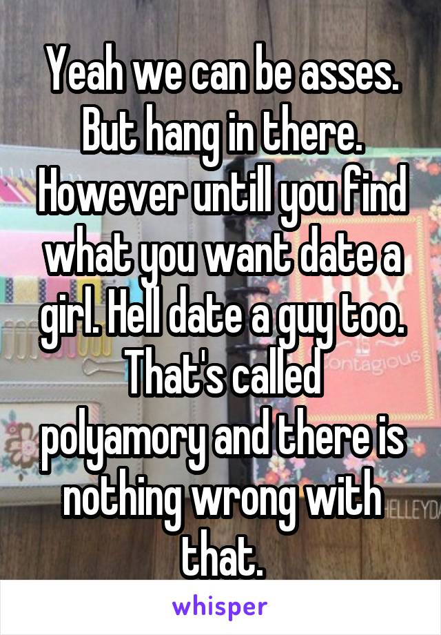 Yeah we can be asses. But hang in there. However untill you find what you want date a girl. Hell date a guy too.
That's called polyamory and there is nothing wrong with that.