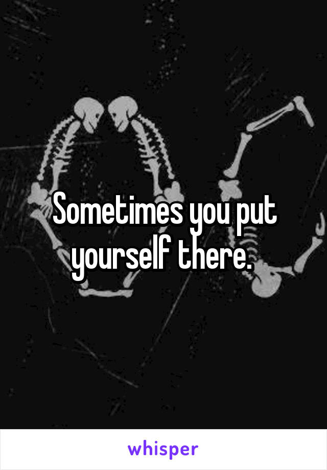 Sometimes you put yourself there. 