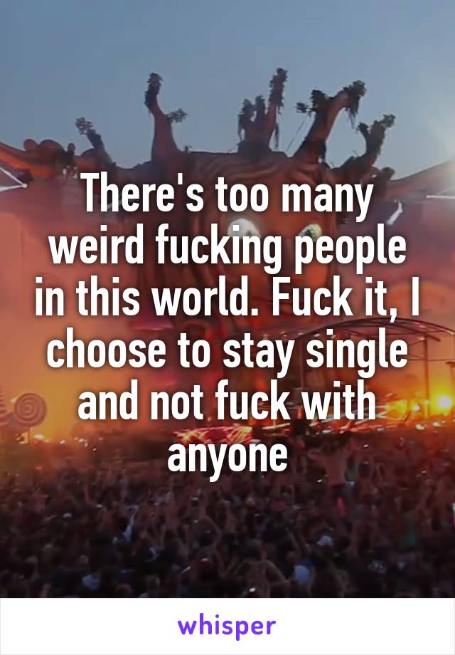 There's too many weird fucking people in this world. Fuck it, I choose to stay single and not fuck with anyone