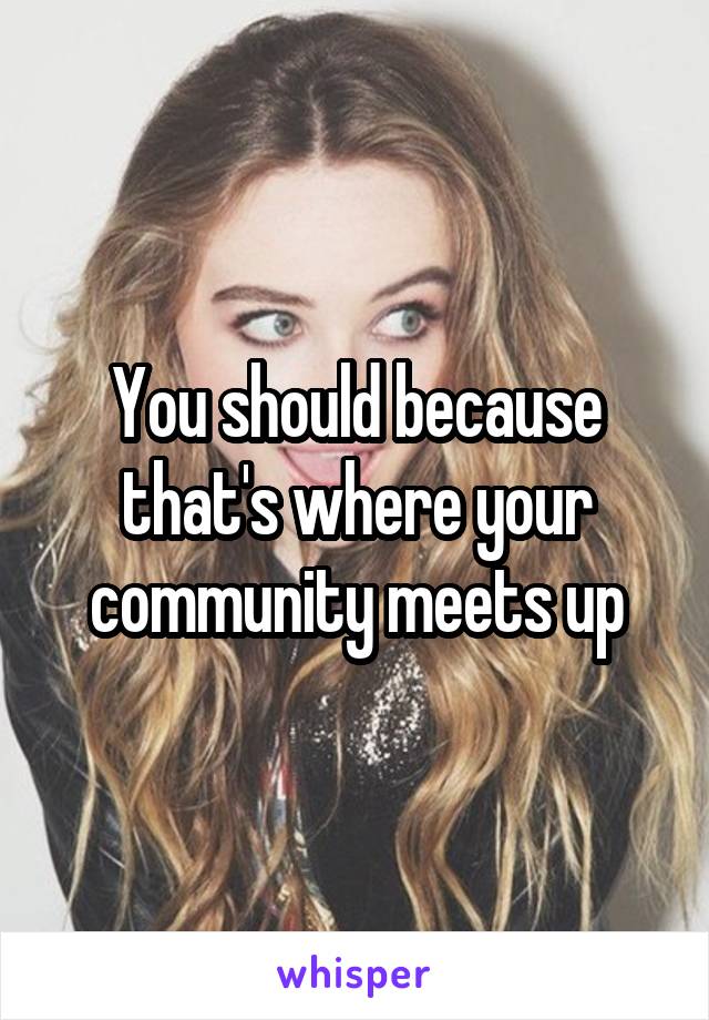 You should because that's where your community meets up