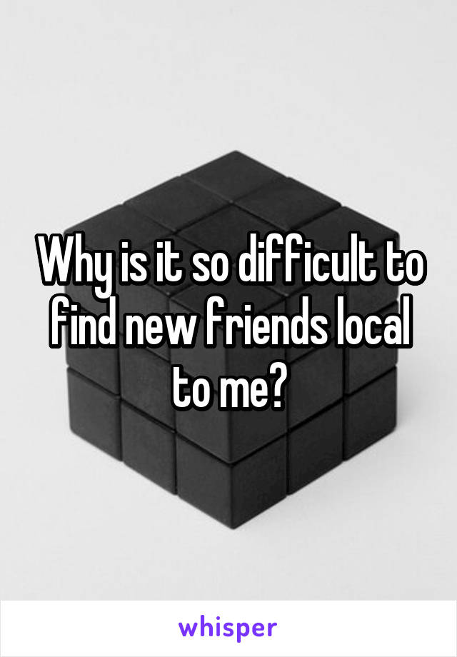 Why is it so difficult to find new friends local to me?