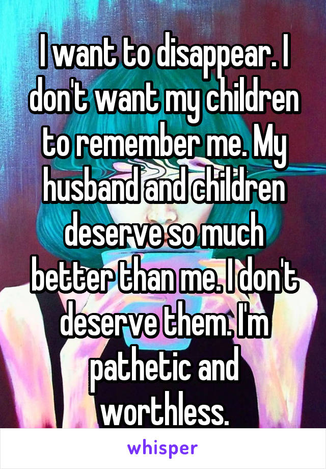 I want to disappear. I don't want my children to remember me. My husband and children deserve so much better than me. I don't deserve them. I'm pathetic and worthless.