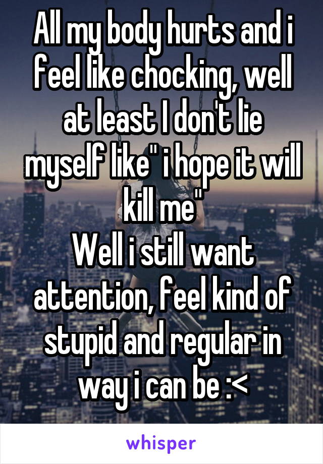 All my body hurts and i feel like chocking, well at least I don't lie myself like" i hope it will kill me"
Well i still want attention, feel kind of stupid and regular in way i can be :<
