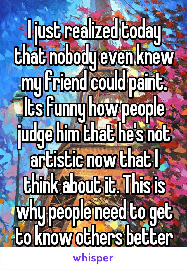 I just realized today that nobody even knew my friend could paint. Its funny how people judge him that he's not artistic now that I think about it. This is why people need to get to know others better