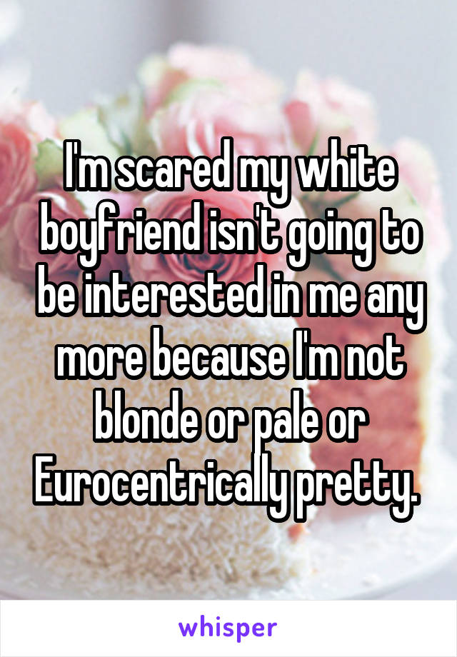 I'm scared my white boyfriend isn't going to be interested in me any more because I'm not blonde or pale or Eurocentrically pretty. 