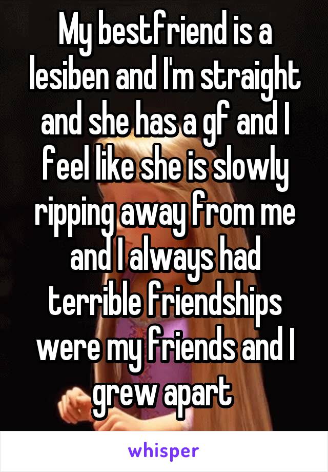 My bestfriend is a lesiben and I'm straight and she has a gf and I feel like she is slowly ripping away from me and I always had terrible friendships were my friends and I grew apart 
