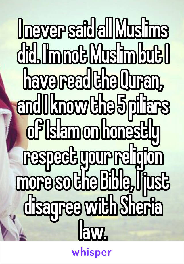 I never said all Muslims did. I'm not Muslim but I have read the Quran, and I know the 5 piliars of Islam on honestly respect your religion more so the Bible, I just disagree with Sheria law.