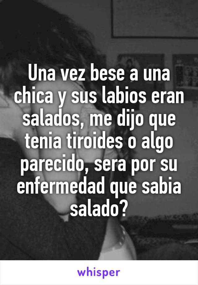 Una vez bese a una chica y sus labios eran salados, me dijo que tenia tiroides o algo parecido, sera por su enfermedad que sabia salado?