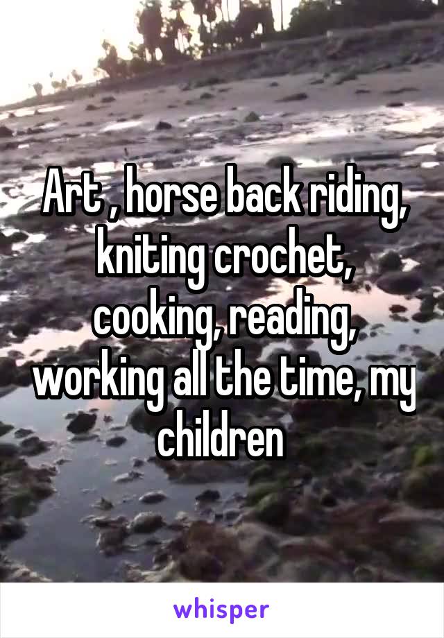 Art , horse back riding, kniting crochet, cooking, reading, working all the time, my children 