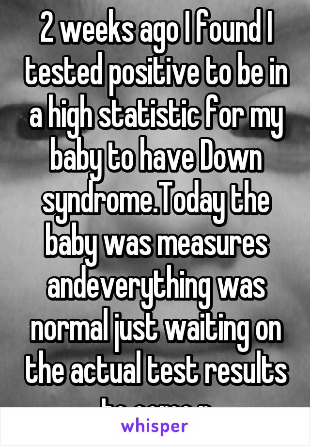 2 weeks ago I found I tested positive to be in a high statistic for my baby to have Down syndrome.Today the baby was measures andeverything was normal just waiting on the actual test results to come n