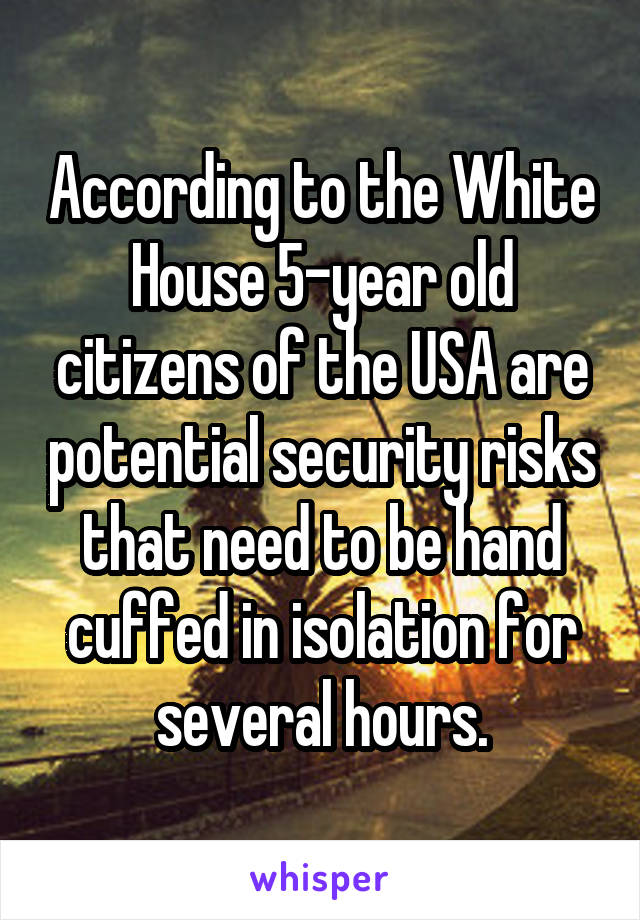 According to the White House 5-year old citizens of the USA are potential security risks that need to be hand cuffed in isolation for several hours.