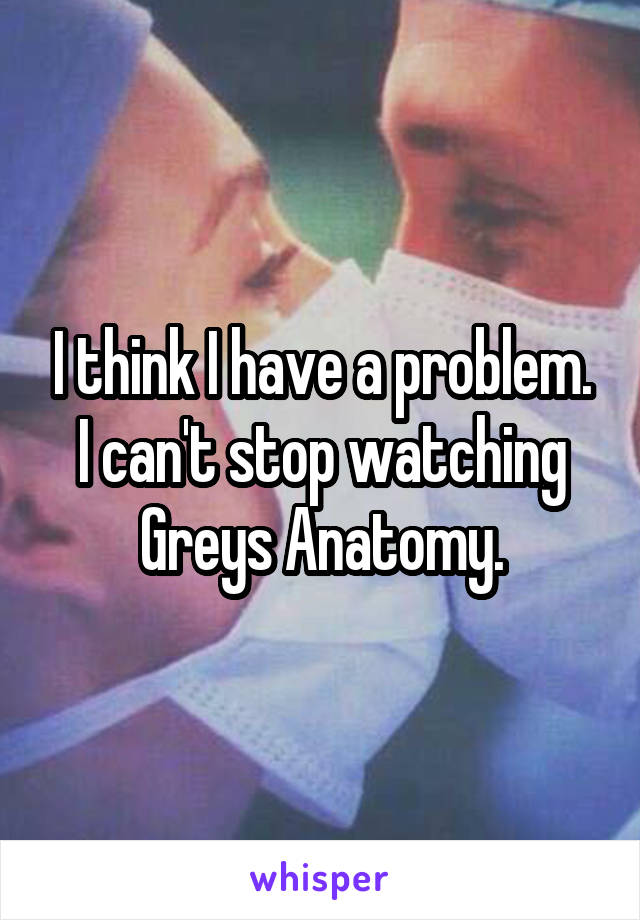 I think I have a problem. I can't stop watching Greys Anatomy.