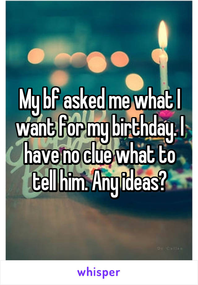 My bf asked me what I want for my birthday. I have no clue what to tell him. Any ideas?